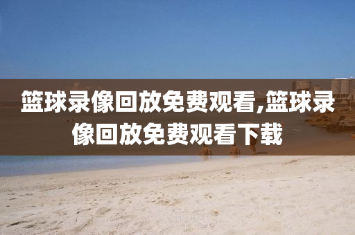 篮球录像回放免费观看,篮球录像回放免费观看下载